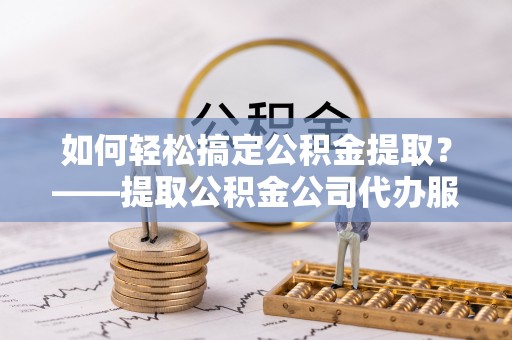 塔河如何轻松搞定公积金提取？——提取公积金公司代办服务全解析